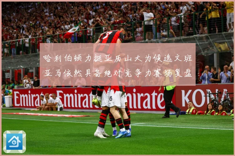 哈利伯顿力挺亚历山大为候选文班亚马依然具备绝对竞争力赛场复盘