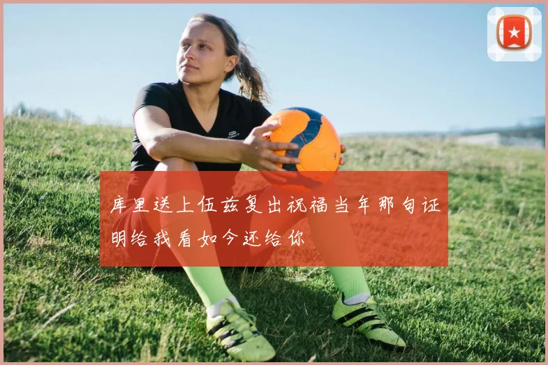 库里送上伍兹复出祝福当年那句证明给我看如今还给你