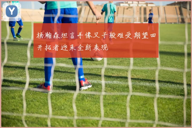杨瀚森坦言手像叉子般难受期望回开拓者迎来全新表现