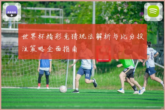 世界杯精彩竞猜玩法解析与比分投注策略全面指南