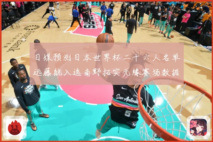 日媒预测日本世界杯二十六人名单远藤航入选南野拓实无缘赛场数据研判