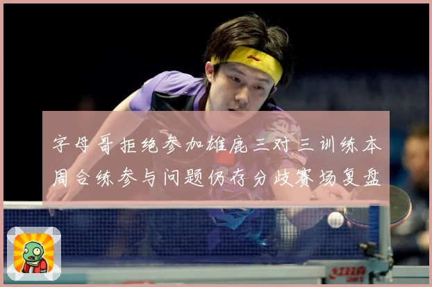 字母哥拒绝参加雄鹿三对三训练本周合练参与问题仍存分歧赛场复盘