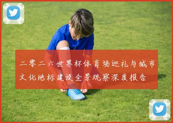 二零二六世界杯体育场巡礼与城市文化地标建设全景观察深度报告