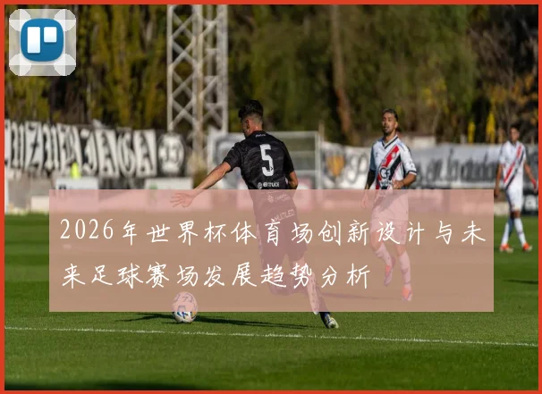 2026年世界杯体育场创新设计与未来足球赛场发展趋势分析