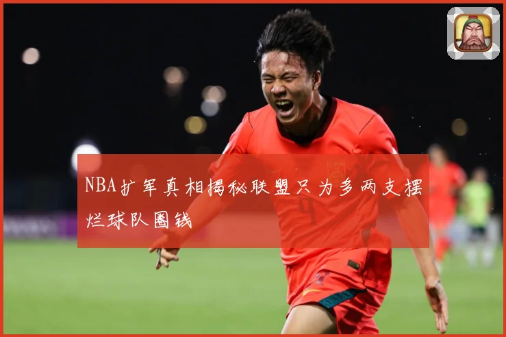 NBA扩军真相揭秘联盟只为多两支摆烂球队圈钱