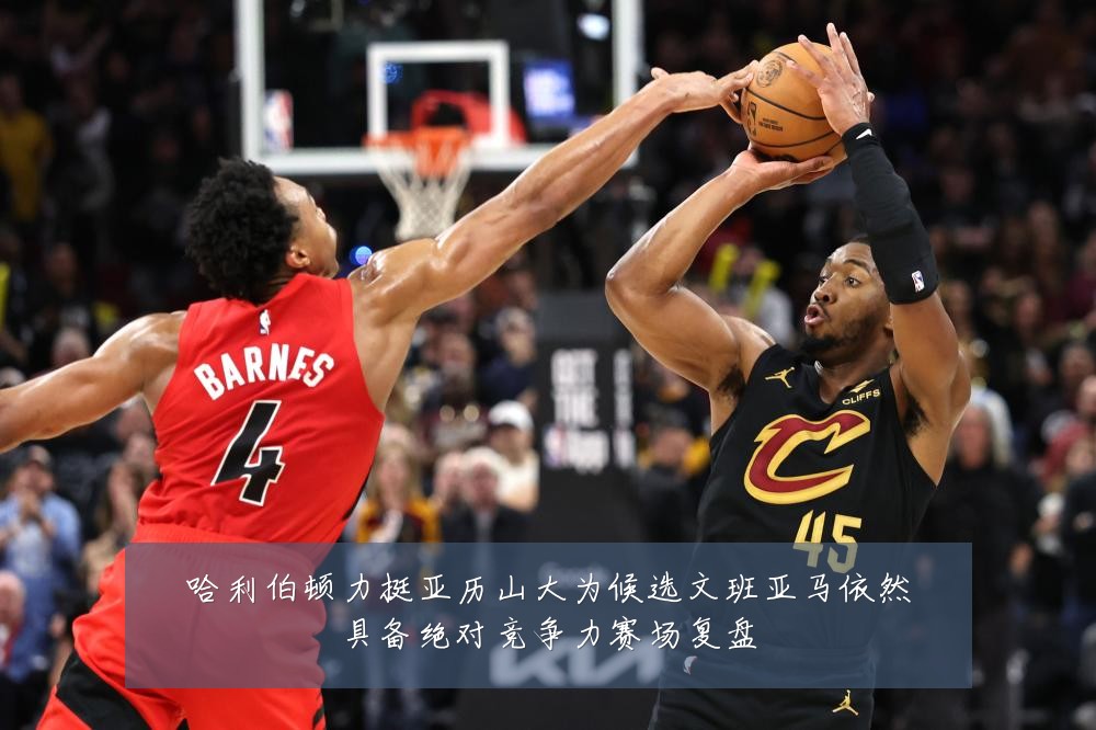 哈利伯顿力挺亚历山大为候选文班亚马依然具备绝对竞争力赛场复盘